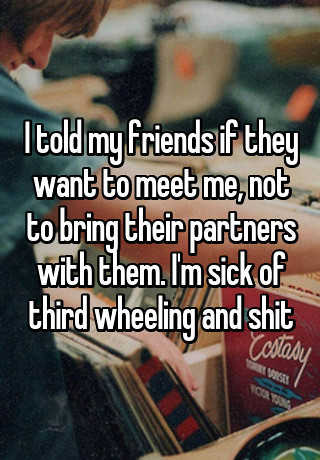 I told my friends if they want to meet me, not to bring their partners with them. I'm sick of third wheeling and shit