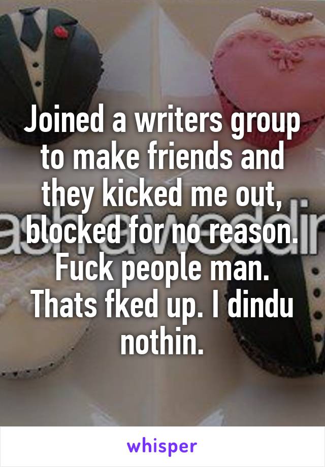 Joined a writers group to make friends and they kicked me out, blocked for no reason. Fuck people man. Thats fked up. I dindu nothin.