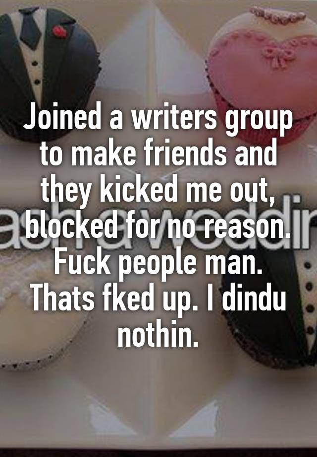 Joined a writers group to make friends and they kicked me out, blocked for no reason. Fuck people man. Thats fked up. I dindu nothin.