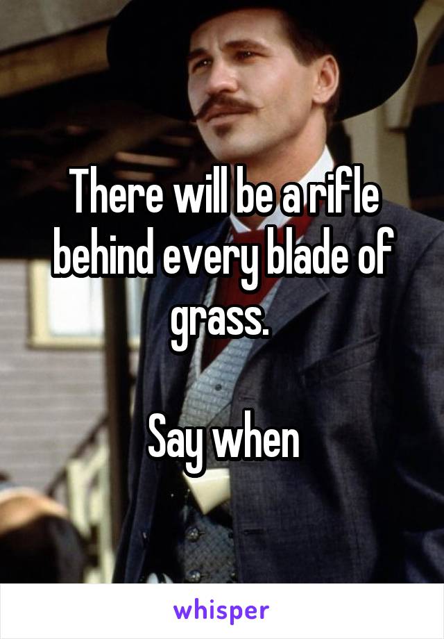 There will be a rifle behind every blade of grass. 

Say when