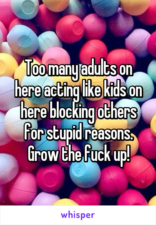 Too many adults on here acting like kids on here blocking others for stupid reasons. Grow the fuck up!