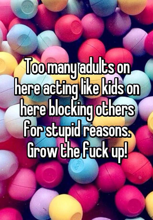 Too many adults on here acting like kids on here blocking others for stupid reasons. Grow the fuck up!