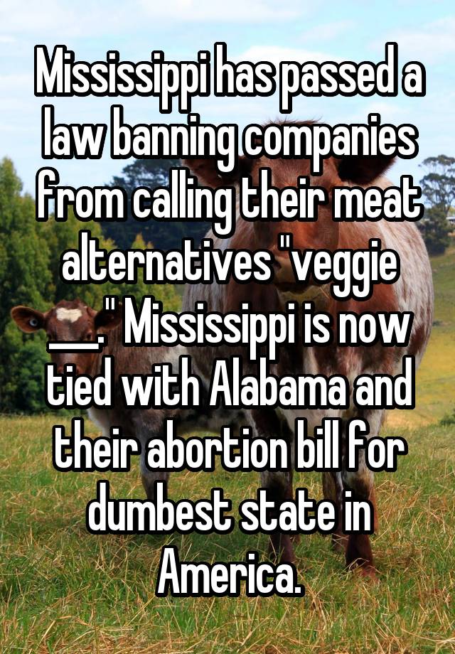 Mississippi has passed a law banning companies from calling their meat alternatives "veggie ___." Mississippi is now tied with Alabama and their abortion bill for dumbest state in America.