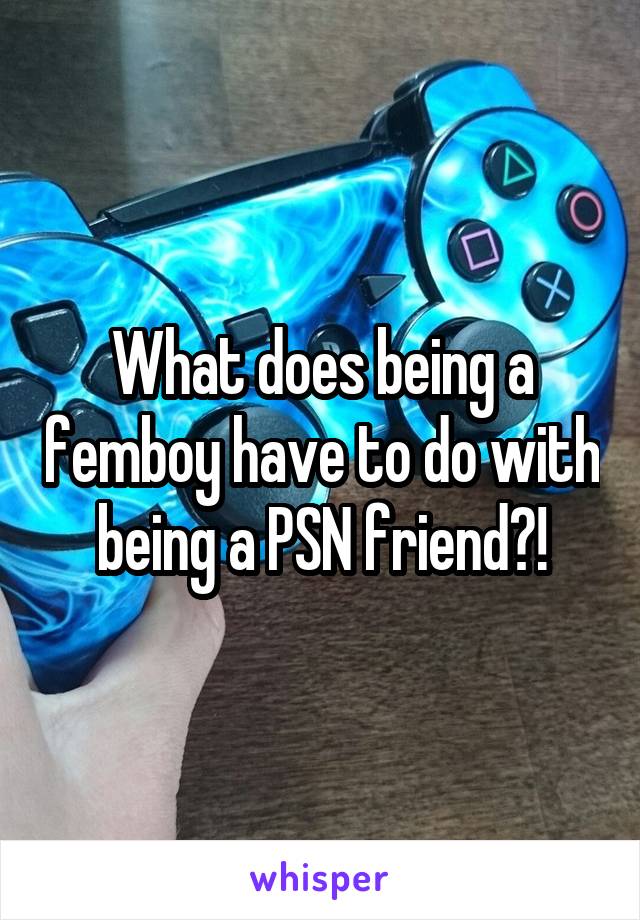 What does being a femboy have to do with being a PSN friend?!