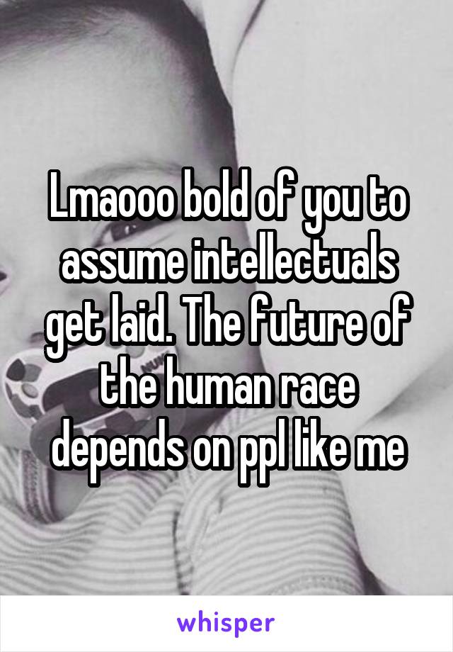 Lmaooo bold of you to assume intellectuals get laid. The future of the human race depends on ppl like me