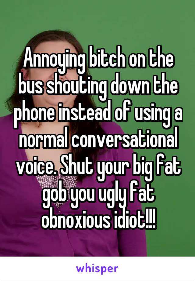 Annoying bitch on the bus shouting down the phone instead of using a normal conversational voice. Shut your big fat gob you ugly fat obnoxious idiot!!!