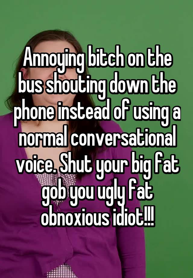 Annoying bitch on the bus shouting down the phone instead of using a normal conversational voice. Shut your big fat gob you ugly fat obnoxious idiot!!!