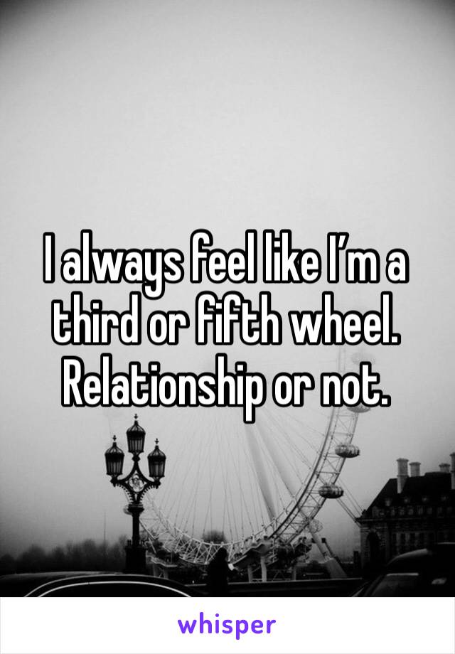 I always feel like I’m a third or fifth wheel. Relationship or not. 