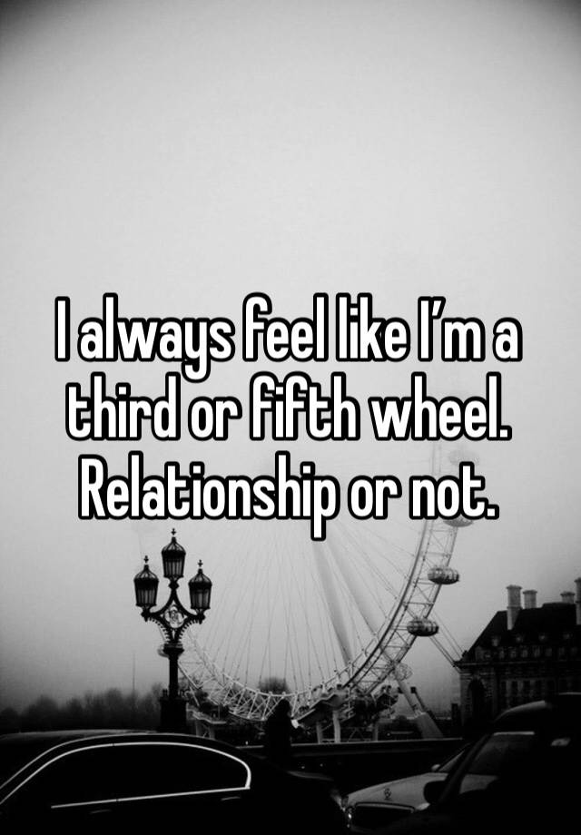 I always feel like I’m a third or fifth wheel. Relationship or not. 