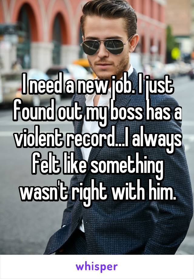 I need a new job. I just found out my boss has a violent record...I always felt like something wasn't right with him.