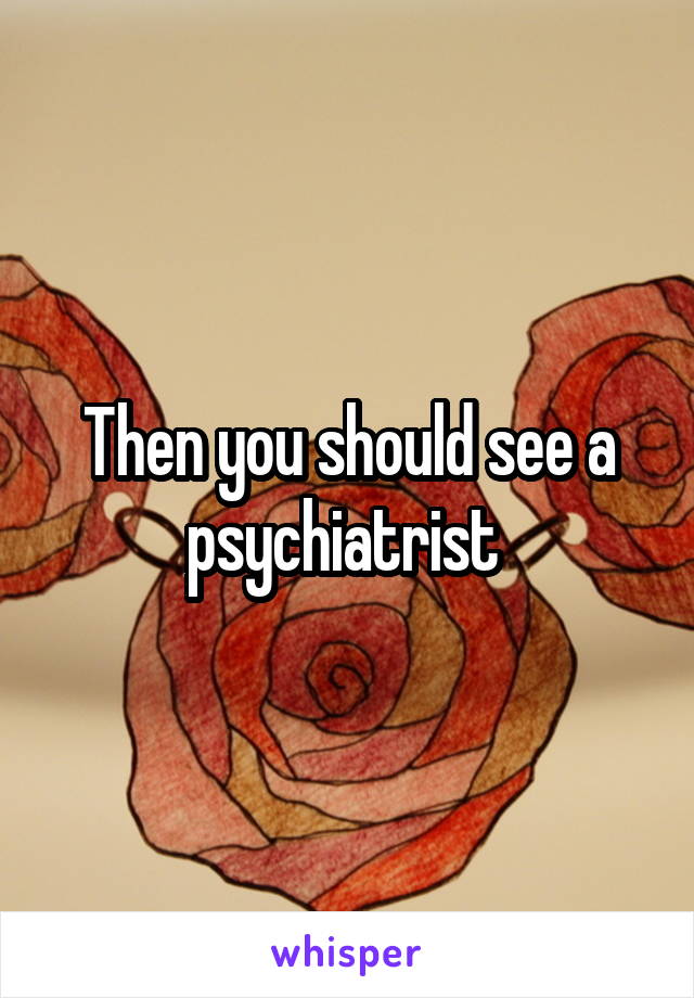 Then you should see a psychiatrist 