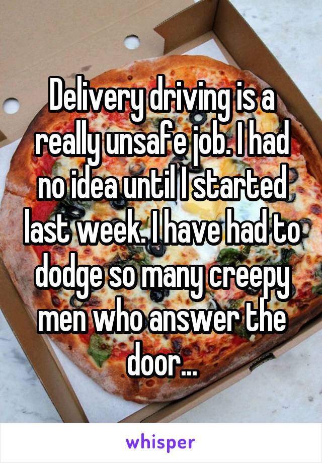 Delivery driving is a really unsafe job. I had no idea until I started last week. I have had to dodge so many creepy men who answer the door...