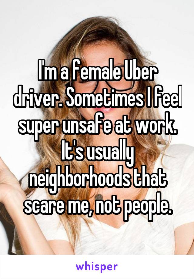 I'm a female Uber driver. Sometimes I feel super unsafe at work. It's usually neighborhoods that scare me, not people.