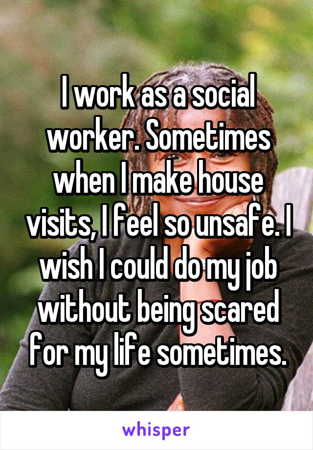 I work as a social worker. Sometimes when I make house visits, I feel so unsafe. I wish I could do my job without being scared for my life sometimes.