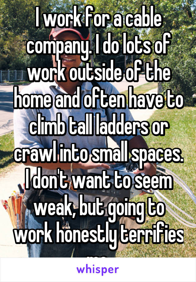 I work for a cable company. I do lots of work outside of the home and often have to climb tall ladders or crawl into small spaces. I don't want to seem weak, but going to work honestly terrifies me.