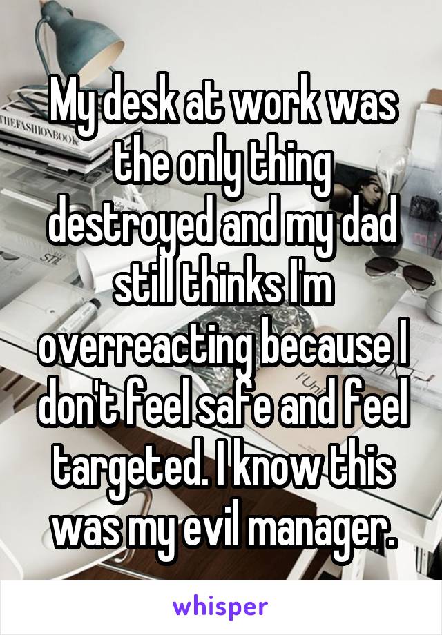 My desk at work was the only thing destroyed and my dad still thinks I'm overreacting because I don't feel safe and feel targeted. I know this was my evil manager.