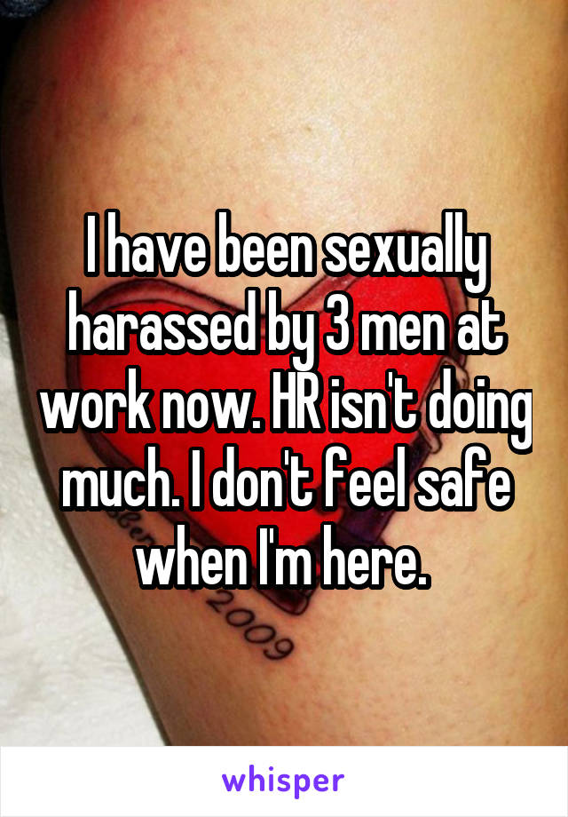 I have been sexually harassed by 3 men at work now. HR isn't doing much. I don't feel safe when I'm here. 