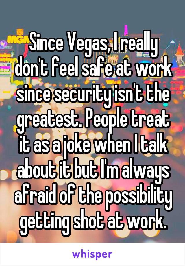 Since Vegas, I really don't feel safe at work since security isn't the greatest. People treat it as a joke when I talk about it but I'm always afraid of the possibility getting shot at work.
