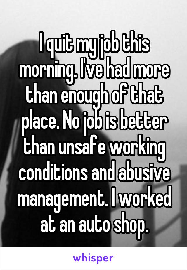 I quit my job this morning. I've had more than enough of that place. No job is better than unsafe working conditions and abusive management. I worked at an auto shop.