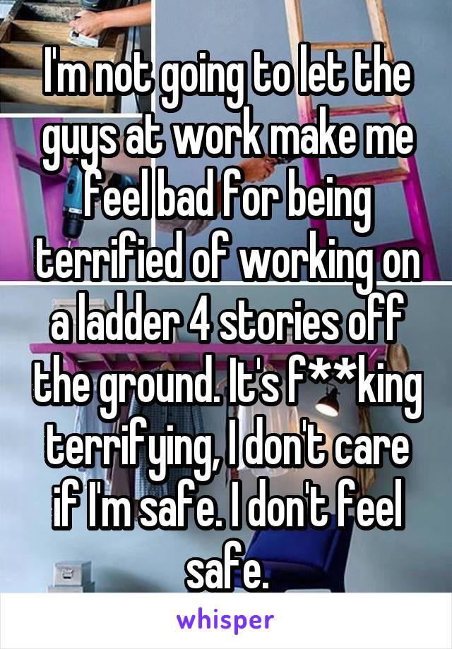 I'm not going to let the guys at work make me feel bad for being terrified of working on a ladder 4 stories off the ground. It's f**king terrifying, I don't care if I'm safe. I don't feel safe.