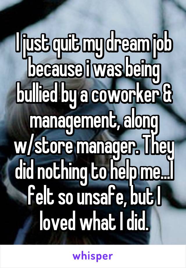 I just quit my dream job because i was being bullied by a coworker & management, along w/store manager. They did nothing to help me...I felt so unsafe, but I loved what I did.