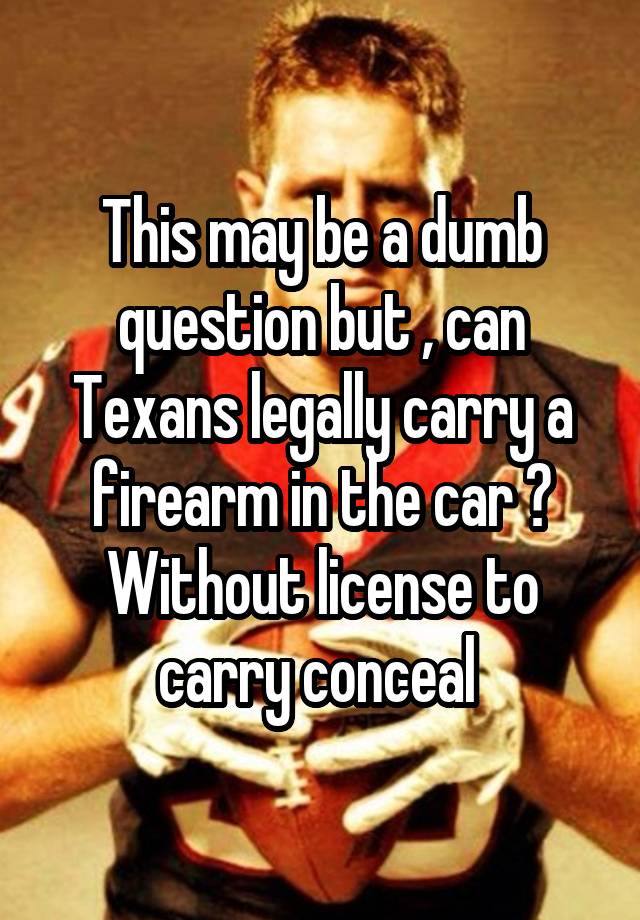 This may be a dumb question but , can Texans legally carry a firearm in the car ? Without license to carry conceal 