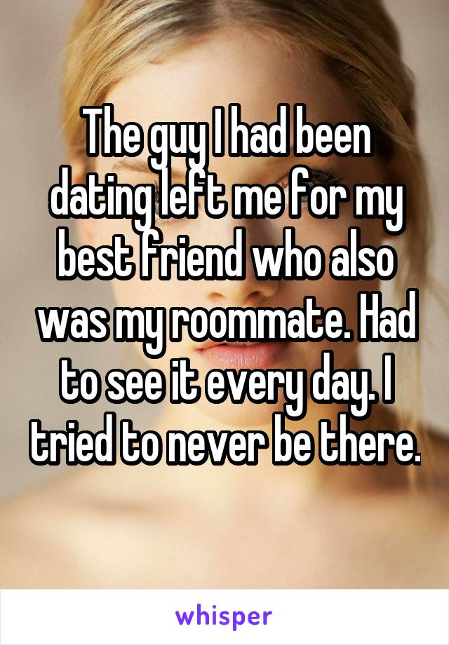 The guy I had been dating left me for my best friend who also was my roommate. Had to see it every day. I tried to never be there. 