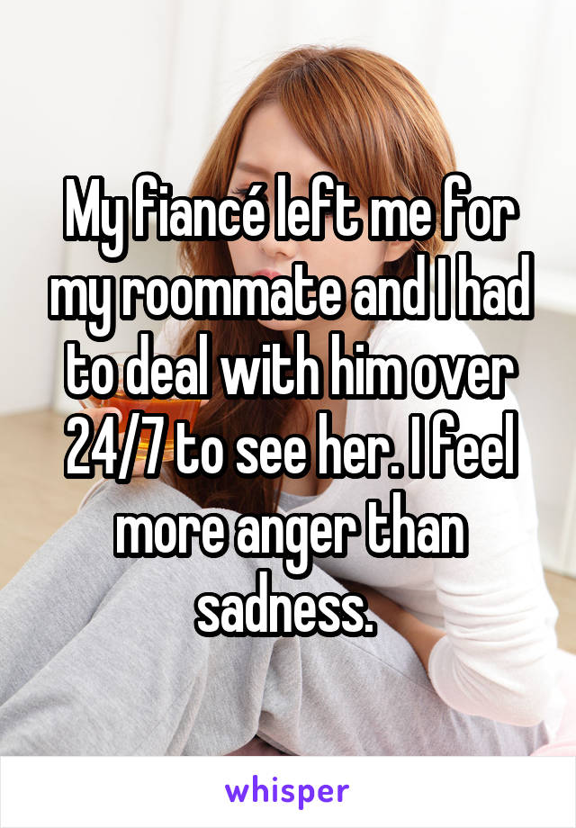 My fiancé left me for my roommate and I had to deal with him over 24/7 to see her. I feel more anger than sadness. 