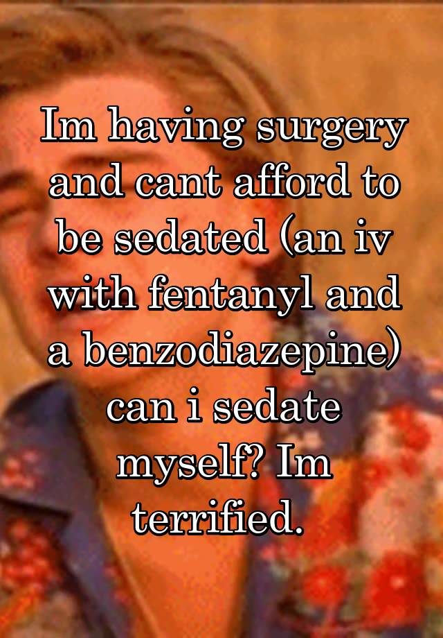 Im having surgery and cant afford to be sedated (an iv with fentanyl and a benzodiazepine) can i sedate myself? Im terrified. 