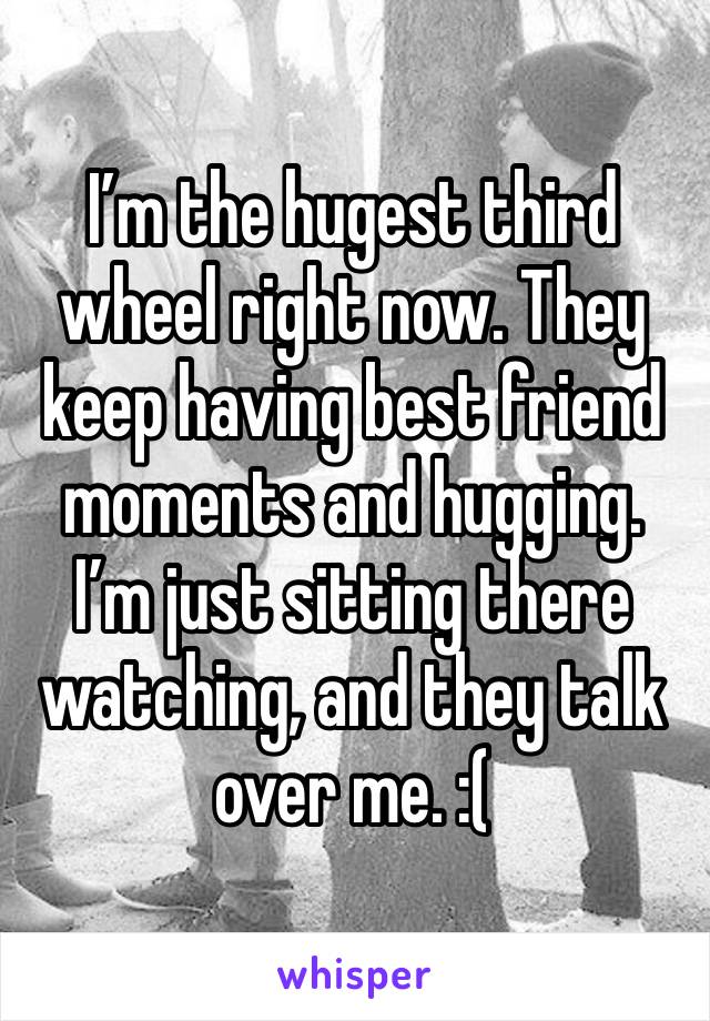 I’m the hugest third wheel right now. They keep having best friend moments and hugging. I’m just sitting there watching, and they talk over me. :(