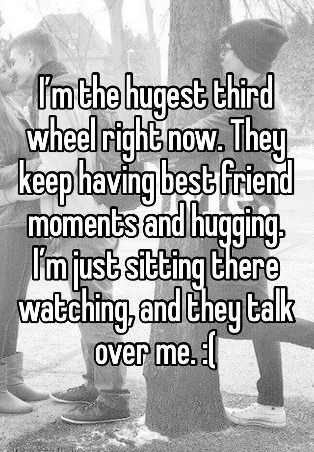 I’m the hugest third wheel right now. They keep having best friend moments and hugging. I’m just sitting there watching, and they talk over me. :(