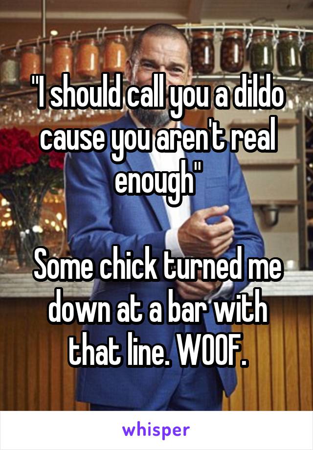 "I should call you a dildo cause you aren't real enough"

Some chick turned me down at a bar with that line. WOOF.