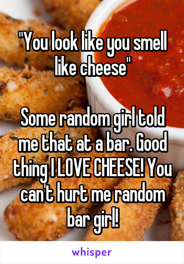 "You look like you smell like cheese"

Some random girl told me that at a bar. Good thing I LOVE CHEESE! You can't hurt me random bar girl!