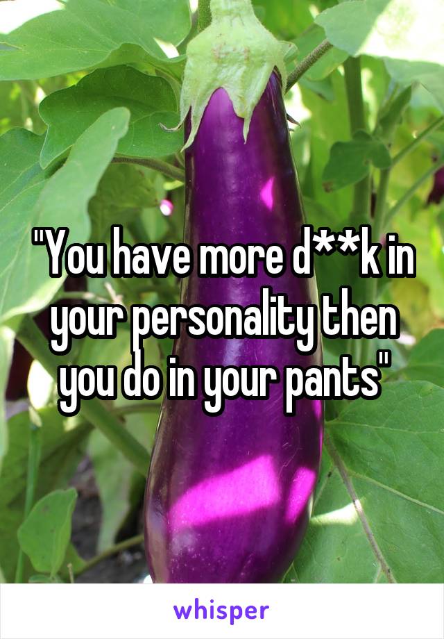 "You have more d**k in your personality then you do in your pants"