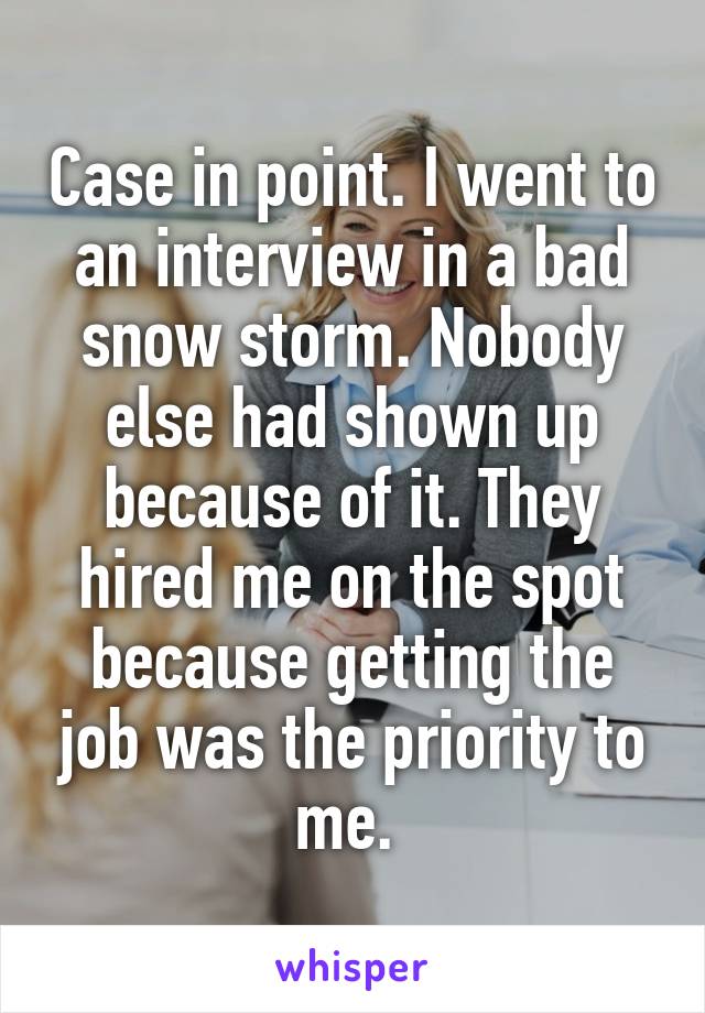 Case in point. I went to an interview in a bad snow storm. Nobody else had shown up because of it. They hired me on the spot because getting the job was the priority to me. 