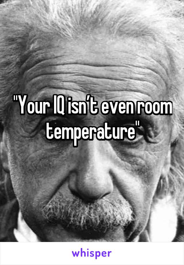 "Your IQ isn’t even room temperature"
