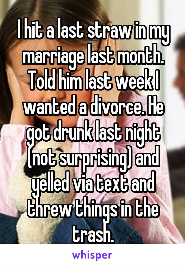 I hit a last straw in my marriage last month. Told him last week I wanted a divorce. He got drunk last night (not surprising) and yelled via text and threw things in the trash.