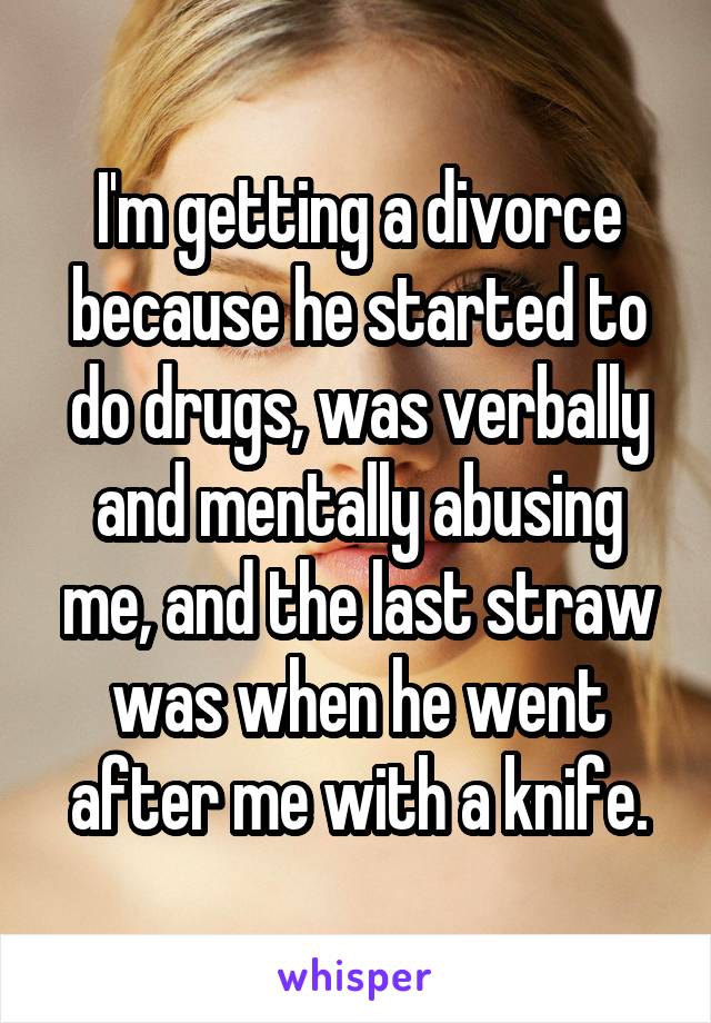 I'm getting a divorce because he started to do drugs, was verbally and mentally abusing me, and the last straw was when he went after me with a knife.