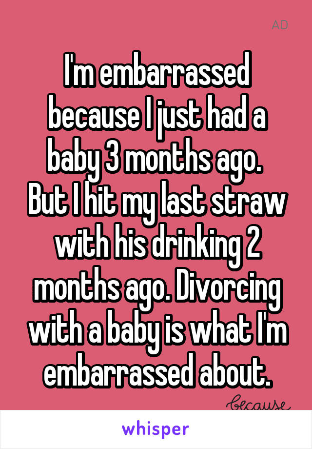 I'm embarrassed because I just had a baby 3 months ago. 
But I hit my last straw with his drinking 2 months ago. Divorcing with a baby is what I'm embarrassed about.