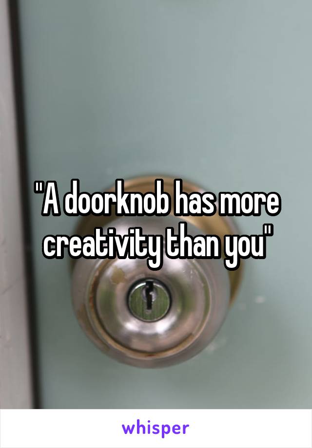 "A doorknob has more creativity than you"