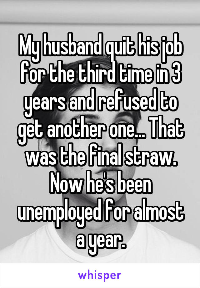 My husband quit his job for the third time in 3 years and refused to get another one... That was the final straw. Now he's been unemployed for almost a year.