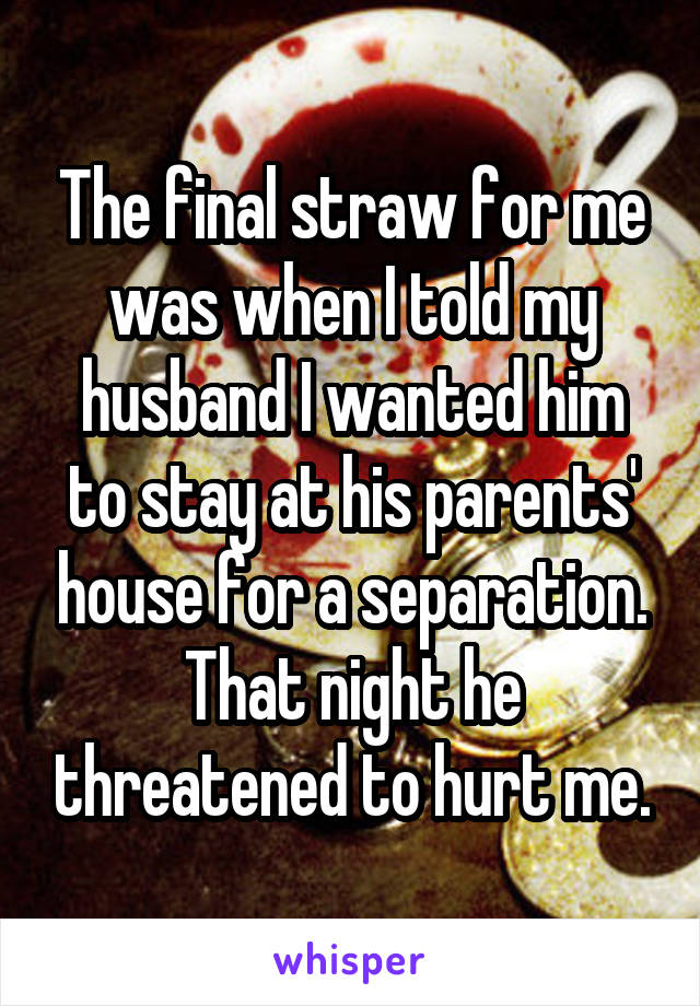 The final straw for me was when I told my husband I wanted him to stay at his parents' house for a separation. That night he threatened to hurt me.