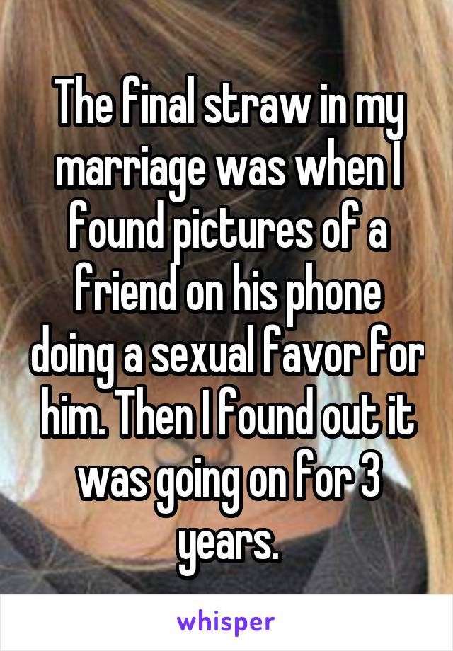The final straw in my marriage was when I found pictures of a friend on his phone doing a sexual favor for him. Then I found out it was going on for 3 years.