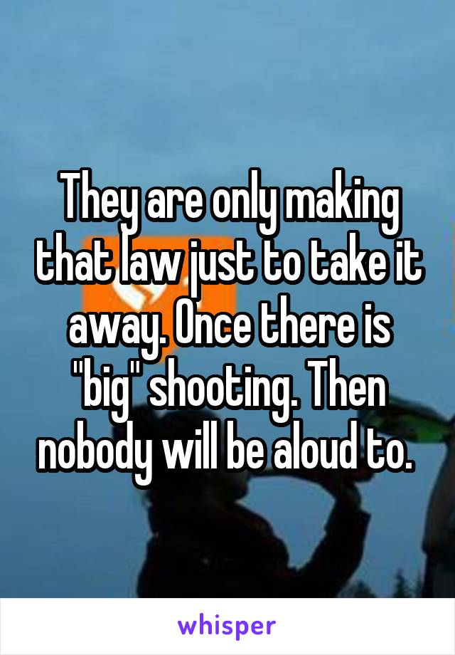 They are only making that law just to take it away. Once there is "big" shooting. Then nobody will be aloud to. 