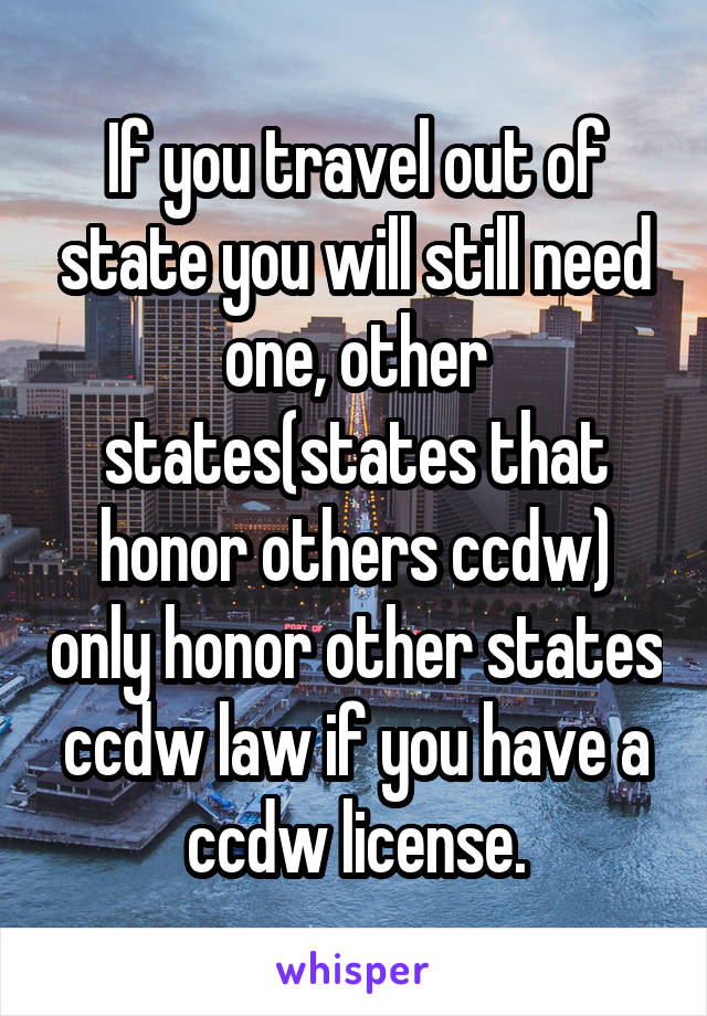 If you travel out of state you will still need one, other states(states that honor others ccdw) only honor other states ccdw law if you have a ccdw license.