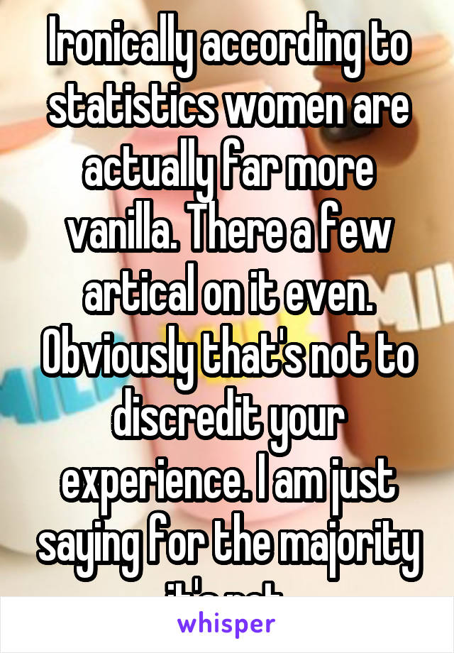 Ironically according to statistics women are actually far more vanilla. There a few artical on it even. Obviously that's not to discredit your experience. I am just saying for the majority it's not.