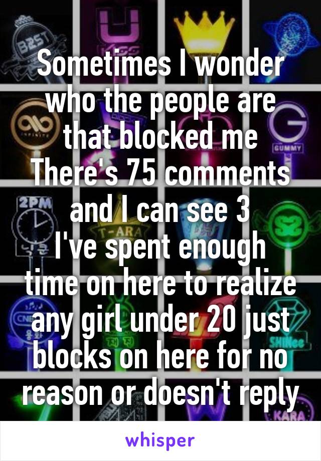 Sometimes I wonder who the people are that blocked me
There's 75 comments and I can see 3
I've spent enough time on here to realize any girl under 20 just blocks on here for no reason or doesn't reply