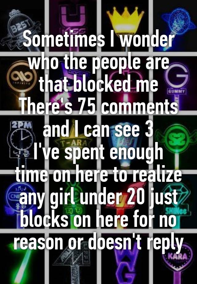 Sometimes I wonder who the people are that blocked me
There's 75 comments and I can see 3
I've spent enough time on here to realize any girl under 20 just blocks on here for no reason or doesn't reply