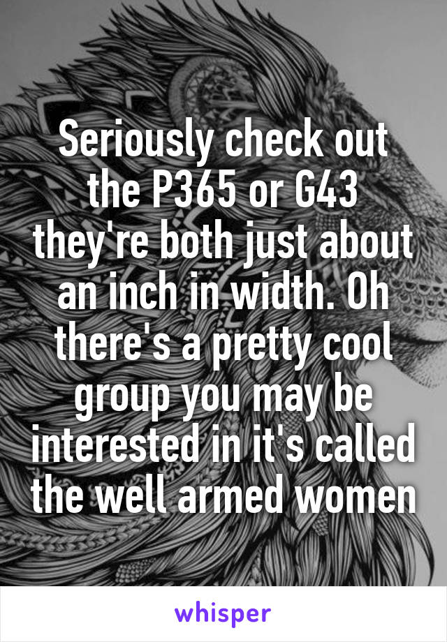 Seriously check out the P365 or G43 they're both just about an inch in width. Oh there's a pretty cool group you may be interested in it's called the well armed women