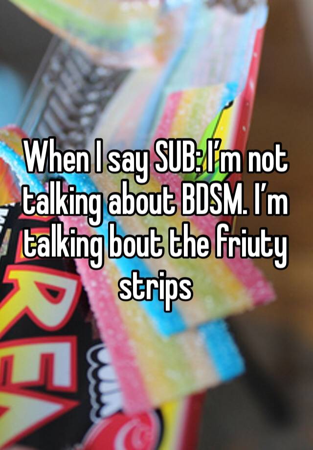 When I say SUB: I’m not talking about BDSM. I’m talking bout the friuty strips 